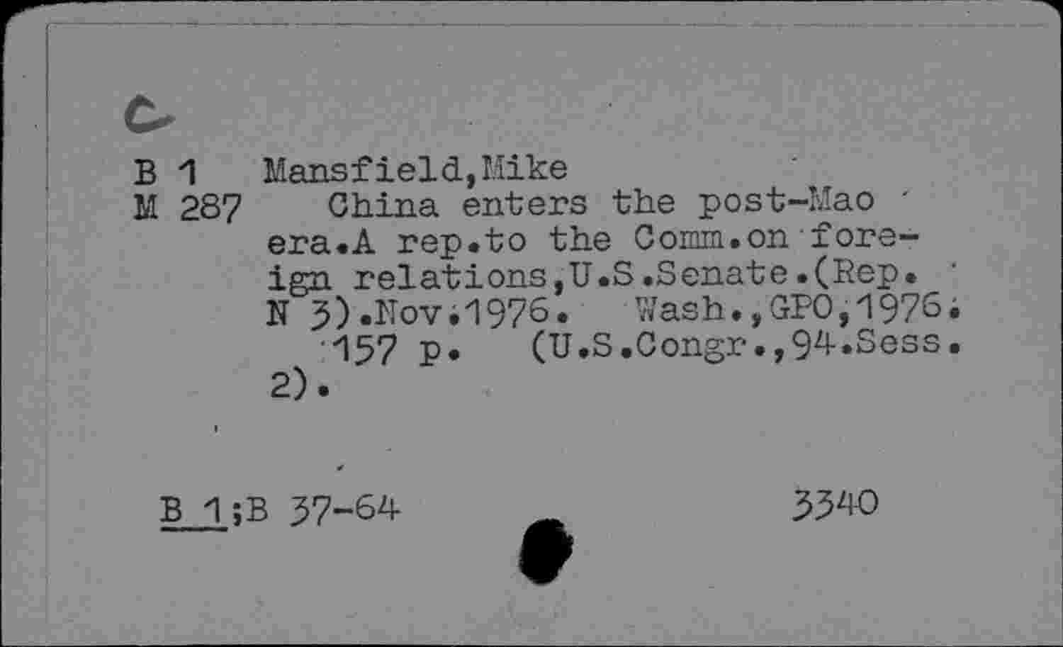 ﻿B 1	Mansfield,Mike
M 287 China enters the post-Mao -era.A rep.to the Comm.on foreign relations,U.S.Senate.(Rep. N 3).Nov.1976.	Wash.,GPO,1976;
157 P* (U.S.Congr.,94.Sess. 2).
B 1 ;B 37-64
3340